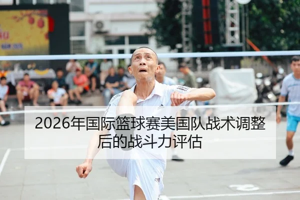 2026年国际篮球赛美国队战术调整后的战斗力评估