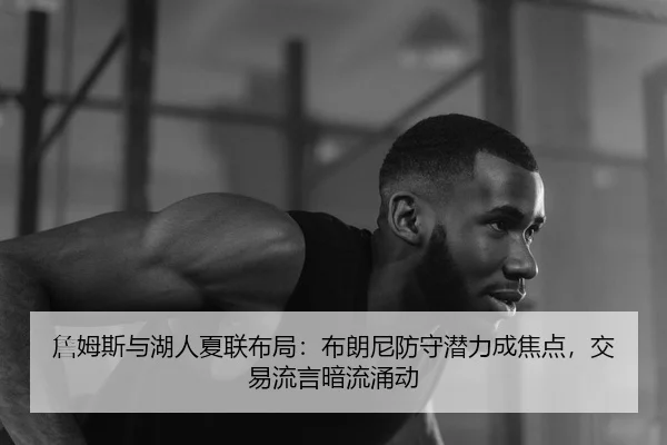 詹姆斯与湖人夏联布局：布朗尼防守潜力成焦点，交易流言暗流涌动